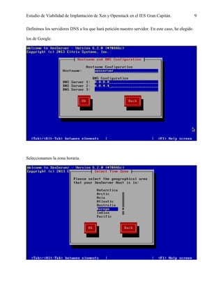 Estudio de Viabilidad de Implantación de Xen y Openstack en el IES Gran Capitán. 9
Definimos los servidores DNS a los que hará petición nuestro servidor. En este caso, he elegido
los de Google.
Seleccionamos la zona horaria.
 