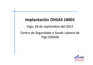 Implantación OHSAS 18001 
Vigo, 28 de septiembre del 2012 
Centro de Seguridade e Saude Laboral de 
Vigo (ISSGA) 
 