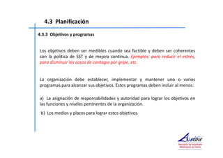 4.3 Planificación 
4.3.3 Objetivos y programas 
Los objetivos deben ser medibles cuando sea factible y deben ser coherentes 
con la política de SST y de mejora continua. Ejemplos: para reducir el estrés, 
para disminuir los casos de contagio por gripe, etc. 
La organización debe establecer, implementar y mantener uno o varios 
programas para alcanzar sus objetivos. Estos programas deben incluir al menos: 
a) La asignación de responsabilidades y autoridad para lograr los objetivos en 
las funciones y niveles pertinentes de la organización. 
b) Los medios y plazos para lograr estos objetivos. 
 