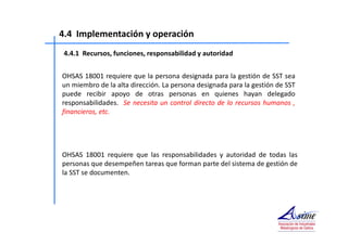 4.4 Implementación y operación 
4.4.1 Recursos, funciones, responsabilidad y autoridad 
OHSAS 18001 requiere que la persona designada para la gestión de SST sea 
un miembro de la alta dirección. La persona designada para la gestión de SST 
puede recibir apoyo de otras personas en quienes hayan delegado 
responsabilidades. Se necesita un control directo de lo recursos humanos , 
financieros, etc. 
OHSAS 18001 requiere que las responsabilidades y autoridad de todas las 
personas que desempeñen tareas que forman parte del sistema de gestión de 
la SST se documenten. 
 