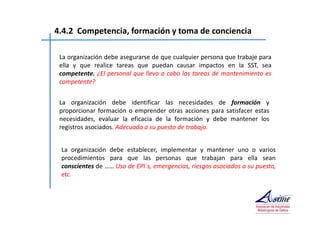 4.4.2 Competencia, formación y toma de conciencia 
La organización debe asegurarse de que cualquier persona que trabaje para 
ella y que realice tareas que puedan causar impactos en la SST, sea 
competente. ¿El personal que lleva a cabo las tareas de mantenimiento es 
competente? 
La organización debe identificar las necesidades de formación y 
proporcionar formación o emprender otras acciones para satisfacer estas 
necesidades, evaluar la eficacia de la formación y debe mantener los 
registros asociados. Adecuada a su puesto de trabajo. 
La organización debe establecer, implementar y mantener uno o varios 
procedimientos para que las personas que trabajan para ella sean 
conscientes de …… Uso de EPI´s, emergencias, riesgos asociados a su puesto, 
etc. 
 
