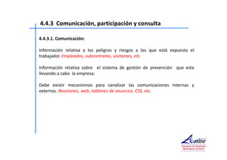 4.4.3 Comunicación, participación y consulta 
4.4.3.1. Comunicación: 
Información relativa a los peligros y riesgos a los que está expuesto el 
trabajador. Empleados, subcontratas, visitantes, etc. 
Información relativa sobre el sistema de gestión de prevención que esta 
llevando a cabo la empresa. 
Debe existir mecanismos para canalizar las comunicaciones internas y 
externas. Reuniones, web, tablones de anuncios, CSS, etc. 
 