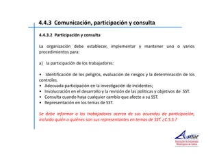 4.4.3 Comunicación, participación y consulta 
4.4.3.2 Participación y consulta 
La organización debe establecer, implementar y mantener uno o varios 
procedimientos para: 
a) la participación de los trabajadores: 
• Identificación de los peligros, evaluación de riesgos y la determinación de los 
controles. 
• Adecuada participación en la investigación de incidentes; 
• Involucración en el desarrollo y la revisión de las políticas y objetivos de SST. 
• Consulta cuando haya cualquier cambio que afecte a su SST. 
• Representación en los temas de SST. 
Se debe informar a los trabajadores acerca de sus acuerdos de participación, 
incluido quién o quiénes son sus representantes en temas de SST. ¿C.S.S.? 
 