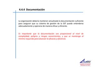 4.4.4 Documentación 
La organización debería mantener actualizada la documentación suficiente 
para asegurar que su sistema de gestión de la SST puede entenderse 
adecuadamente y operarse de manera eficaz y eficiente. 
Es importante que la documentación sea proporcional al nivel de 
complejidad, peligros y riesgos concernientes, y que se mantenga al 
mínimo requerido para alcanzar la eficacia y eficiencia. 
 