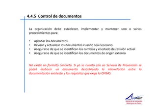 4.4.5 Control de documentos 
La organización debe establecer, implementar y mantener uno o varios 
procedimientos para: 
• Aprobar los documentos 
• Revisar y actualizar los documentos cuando sea necesario 
• Asegurarse de que se identifican los cambios y el estado de revisión actual 
• Asegurarse de que se identifican los documentos de origen externo 
No existe un formato concreto. Si ya se cuenta con un Servicio de Prevención se 
podrá elaborar un documento describiendo la interrelación entre la 
documentación existente y los requisitos que exige la OHSAS. 
 