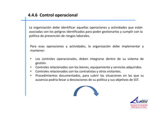4.4.6 Control operacional 
La organización debe identificar aquellas operaciones y actividades que están 
asociadas con los peligros identificados para poder gestionarlos y cumplir con la 
política de prevención de riesgos laborales. 
Para esas operaciones y actividades, la organización debe implementar y 
mantener: 
• Los controles operacionales, deben integrarse dentro de su sistema de 
gestión. 
• Controles relacionados con los bienes, equipamiento y servicios adquiridos. 
• Controles relacionados con los contratistas y otros visitantes. 
• Procedimientos documentados, para cubrir las situaciones en las que su 
ausencia podría llevar a desviaciones de su política y sus objetivos de SST. 
 