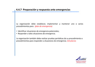 4.4.7 Preparación y respuesta ante emergencias 
La organización debe establecer, implementar y mantener uno o varios 
procedimientos para: (plan de emergencia) 
• Identificar situaciones de emergencia potenciales; 
• Responder a tales situaciones de emergencia. 
La organización también debe realizar pruebas periódicas de su procedimiento o 
procedimientos para responder a situaciones de emergencia. Simulacros 
 