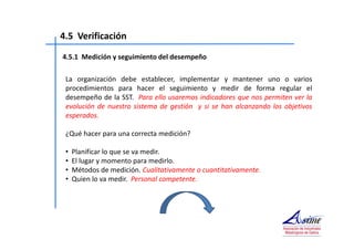 4.5 Verificación 
4.5.1 Medición y seguimiento del desempeño 
La organización debe establecer, implementar y mantener uno o varios 
procedimientos para hacer el seguimiento y medir de forma regular el 
desempeño de la SST. Para ello usaremos indicadores que nos permiten ver la 
evolución de nuestro sistema de gestión y si se han alcanzando los objetivos 
esperados. 
¿Qué hacer para una correcta medición? 
• Planificar lo que se va medir. 
• El lugar y momento para medirlo. 
• Métodos de medición. Cualitativamente o cuantitativamente. 
• Quien lo va medir. Personal competente. 
 