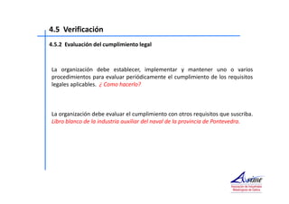 4.5 Verificación 
4.5.2 Evaluación del cumplimiento legal 
La organización debe establecer, implementar y mantener uno o varios 
procedimientos para evaluar periódicamente el cumplimiento de los requisitos 
legales aplicables. ¿ Como hacerlo? 
La organización debe evaluar el cumplimiento con otros requisitos que suscriba. 
Libro blanco de la industria auxiliar del naval de la provincia de Pontevedra. 
 