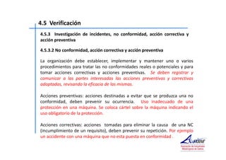 4.5 Verificación 
4.5.3 Investigación de incidentes, no conformidad, acción correctiva y 
acción preventiva 
4.5.3.2 No conformidad, acción correctiva y acción preventiva 
La organización debe establecer, implementar y mantener uno o varios 
procedimientos para tratar las no conformidades reales o potenciales y para 
tomar acciones correctivas y acciones preventivas. Se deben registrar y 
comunicar a las partes interesadas las acciones preventivas y correctivas 
adoptadas, revisando la eficacia de las mismas. 
Acciones preventivas: acciones destinadas a evitar que se produzca una no 
conformidad, deben prevenir su ocurrencia. Uso inadecuado de una 
protección en una máquina. Se coloca cártel sobre la máquina indicando el 
uso obligatorio de la protección. 
Acciones correctivas: acciones tomadas para eliminar la causa de una NC 
(incumplimiento de un requisito), deben prevenir su repetición. Por ejemplo 
un accidente con una máquina que no esta puesta en conformidad . 
 