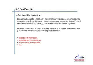 4.5 Verificación 
4.5.4. Control de los registros 
La organización debe establecer y mantener los registros que sean necesarios 
para demostrar la conformidad con los requisitos de su sistema de gestión de la 
SST y de este estándar OHSAS, y para demostrar los resultados logrados. 
Para los registros electrónicos debería considerarse el uso de sistemas antivirus 
y el almacenamiento de copias de seguridad remotas. 
• Registros de formación. 
• Investigación de accidentes. 
• Inspecciones de seguridad. 
• Etc. 
 