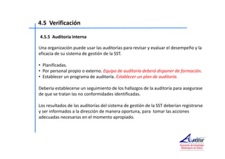 4.5 Verificación 
4.5.5 Auditoría interna 
Una organización puede usar las auditorías para revisar y evaluar el desempeño y la 
eficacia de su sistema de gestión de la SST. 
• Planificadas. 
• Por personal propio o externo. Equipo de auditoría deberá disponer de formación. 
• Establecer un programa de auditoría. Establecer un plan de auditoría. 
Debería establecerse un seguimiento de los hallazgos de la auditoría para asegurase 
de que se tratan las no conformidades identificadas. 
Los resultados de las auditorías del sistema de gestión de la SST deberían registrarse 
y ser informados a la dirección de manera oportuna, para tomar las acciones 
adecuadas necesarias en el momento apropiado. 
 