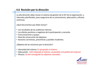 4.6 Revisión por la dirección 
La alta dirección debe revisar el sistema de gestión de la SST de la organización, a 
intervalos planificados, para asegurarse de su conveniencia, adecuación y eficacia 
continuas. 
¿Qué documentos que debe revisar? 
• Los resultados de las auditorías internas. 
• Los efectos positivos o negativos de la participación y consulta. 
• Comunicaciones y quejas. 
• Nivel de consecución de objetivos. 
• Acciones correctivas, preventivas y posibles incidentes. 
¿Objetivo de las revisiones por la dirección? 
• Idoneidad del sistema. Es apropiado el sistema 
• Adecuación. Esta integrado el sistema, va paralelo a la política de empresa 
• Eficacia. Se han conseguido los objetivos marcados. 
 