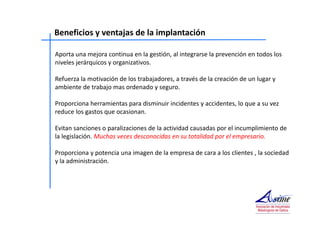 Beneficios y ventajas de la implantación 
Aporta una mejora continua en la gestión, al integrarse la prevención en todos los 
niveles jerárquicos y organizativos. 
Refuerza la motivación de los trabajadores, a través de la creación de un lugar y 
ambiente de trabajo mas ordenado y seguro. 
Proporciona herramientas para disminuir incidentes y accidentes, lo que a su vez 
reduce los gastos que ocasionan. 
Evitan sanciones o paralizaciones de la actividad causadas por el incumplimiento de 
la legislación. Muchas veces desconocidas en su totalidad por el empresario. 
Proporciona y potencia una imagen de la empresa de cara a los clientes , la sociedad 
y la administración. 
 