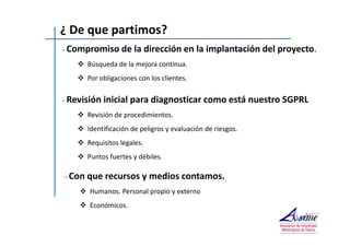¿ De que partimos? 
- Compromiso de la dirección en la implantación del proyecto. 
 Búsqueda de la mejora continua. 
 Por obligaciones con los clientes. 
- Revisión inicial para diagnosticar como está nuestro SGPRL 
 Revisión de procedimientos. 
 Identificación de peligros y evaluación de riesgos. 
 Requisitos legales. 
 Puntos fuertes y débiles. 
- Con que recursos y medios contamos. 
 Humanos. Personal propio y externo 
 Económicos. 
 