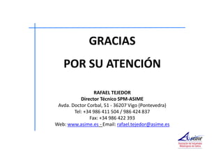 GRACIAS 
POR SU ATENCIÓN 
RAFAEL TEJEDOR 
Director Técnico SPM-ASIME 
Avda. Doctor Corbal, 51 - 36207 Vigo (Pontevedra) 
Tel: +34 986 411 504 / 986 424 837 
Fax: +34 986 422 393 
Web: www.asime.es - Email: rafael.tejedor@asime.es 
