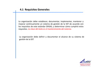 4.1 Requisitos Generales 
La organización debe establecer, documentar, implementar, mantener y 
mejorar continuamente un sistema de gestión de la SST de acuerdo con 
los requisitos de este estándar OHSAS, y determinar cómo cumplirá estos 
requisitos. La clave del éxito es el mantenimiento del sistema. 
La organización debe definir y documentar el alcance de su sistema de 
gestión de la SST. 
 