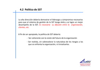 4.2 Política de SST 
La alta dirección debería demostrar el liderazgo y compromiso necesarios 
para que el sistema de gestión de la SST tenga éxito y se logre un mejor 
desempeño de la SST. Es necesaria su difusión entre la organización, 
clientes, etc. 
A fin de ser apropiada, la política de SST debería: 
- Ser coherente con la visión del futuro de la organización 
- Ser realista, sin sobrevalorar la naturaleza de los riesgos a los 
que se enfrenta la organización, ni trivializarlos. 
 