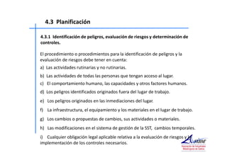 4.3 Planificación 
4.3.1 Identificación de peligros, evaluación de riesgos y determinación de 
controles. 
El procedimiento o procedimientos para la identificación de peligros y la 
evaluación de riesgos debe tener en cuenta: 
a) Las actividades rutinarias y no rutinarias. 
b) Las actividades de todas las personas que tengan acceso al lugar. 
c) El comportamiento humano, las capacidades y otros factores humanos. 
d) Los peligros identificados originados fuera del lugar de trabajo. 
e) Los peligros originados en las inmediaciones del lugar. 
f) La infraestructura, el equipamiento y los materiales en el lugar de trabajo. 
g) Los cambios o propuestas de cambios, sus actividades o materiales. 
h) Las modificaciones en el sistema de gestión de la SST, cambios temporales. 
i) Cualquier obligación legal aplicable relativa a la evaluación de riesgos y la 
implementación de los controles necesarios. 
 