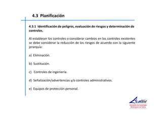 4.3 Planificación 
4.3.1 Identificación de peligros, evaluación de riesgos y determinación de 
controles. 
Al establecer los controles o considerar cambios en los controles existentes 
se debe considerar la reducción de los riesgos de acuerdo con la siguiente 
jerarquía: 
a) Eliminación. 
b) Sustitución. 
c) Controles de ingeniería. 
d) Señalización/advertencias y/o controles administrativos. 
e) Equipos de protección personal. 
 