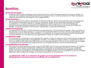 Beneficios  Reducción de riesgos Partiendo del Análisis de Riesgos que impone la norma, hasta la implementación de los controles, el conjunto de acciones adoptadas reducirá los riesgos hasta un nivel asumible por la PYME, siempre en relación a los objetivos de negocio de la organización. Ahorro Económico  Como cualquier otro sistema de gestión, la implementación de la norma permite una racionalización de recursos, lo que repercute en un ahorro de costes. Poder tomar decisiones basadas en datos cuantitativos y no solo cualitativos, permite gestionar mejor el gasto en TI. De esta manera las inversiones en tecnología se ajusten a las prioridades que se han impuesto a través del Análisis de Riesgos, evitando los gastos innecesarios, inesperados, y sobredimensionados.  Calidad a la seguridad La implementación de un SGSI transforma la seguridad en una actividad de gestión. Este concepto es importante ya que deja de lado un conjunto de actividades técnicas más o menos organizadas, para transformarse en un ciclo de vida metódico y controlado. En el que al participar toda la organización, se crea conciencia y compromiso de seguridad en todos los niveles de la empresa. Cumplimiento Legal Es necesario el cumplimiento de la legislación vigente. Todos los aspectos de conformidades legales de la norma deben responder a la legislación del país, y se verifica su adecuación y cumplimiento. Por lo tanto la certificación garantiza este hecho y a su vez seguramente crea un marco legal que protegerá a la empresa en aspectos que seguramente no se habían tenido en cuenta hasta entonces. Competitividad en el mercado Esta norma es tan importante como lo es hoy ISO 9000. Poco a poco las grandes empresas, los clientes y partners comenzarán a exigir esta certificación para abrir y compartir sus sistemas con cualquier PyME. Es el único modo que puede garantizar un equilibrio en las medidas de seguridad entre esas partes. Lo que la convierte en un importante factor diferenciador con la competencia, por las ventajas derivadas de la mejora de imagen y ventaja competitiva en el mercado.  La UNE-ISO/IEC 27001 es un elemento de gestión que se irá generalizando en las empresas distinguiéndose claramente quienes se anticipen en su implantación. 