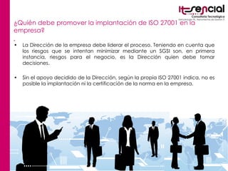 ¿Quién debe promover la implantación de ISO 27001 en la empresa?   La Dirección de la empresa debe liderar el proceso. Teniendo en cuenta que los riesgos que se intentan minimizar mediante un SGSI son, en primera instancia, riesgos para el negocio, es la Dirección quien debe tomar decisiones.  Sin el apoyo decidido de la Dirección, según la propia ISO 27001 indica, no es posible la implantación ni la certificación de la norma en la empresa. 
