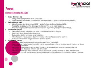 Fases  1 Establecimiento del SGSI. Inicio del Proyecto   Asegurar el compromiso de la Dirección.  Seleccionar y entrenar a los miembros del equipo inicial que participan en el proyecto.  Definición del SGSI   Identificación del alcance del SGSI y de la Política de Seguridad del SGSI.  Recopilar los documentos de seguridad existentes en la organización.  Preparar los procedimientos relacionados con la gestión y la operación del SGSI.  Análisis de Riesgos   Definición de una metodología para la clasificación de los riesgos.  Creación de un inventario de activos.  Evaluación de los activos a ser protegidos.  Identificación y evaluación de amenazas y vulnerabilidades de los activos.  Cálculo del valor de riesgo asociado a cada activo.  Gestión de Riesgos   Identificar y evaluar alternativas posibles para tratar los riesgos.  Seleccionar e implantar los controles correctos que le permitan a la organización reducir el riesgo a un nivel aceptable.  Redactar el documento de declaración de aplicabilidad (documento de selección de controles), que debe ser firmado por Dirección.  Identificar los riesgos residuales que han quedado sin cubrir y obtener la firma de Dirección.  Preparar el Plan de Tratamiento de Riesgos Preparar procedimientos para implantar los controles.   