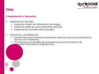 Fases   2 Implantación y Operación Implantación del SGSI  Implantar el plan de tratamiento de riesgos.  Implantar políticas y procedimientos del SGSI.  Implantar los controles seleccionados.  Formación y sensibilización  Impartir formación entre los empleados sobre los nuevos procedimientos que se van a implantar.  Concienciar a la plantilla de la importancia que el proyecto de seguridad tiene para la Organización.   