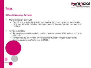 Fases  3 Monitorización y Revisión Monitorización del SGSI  Ejecutar procedimientos de monitorización para detectar errores de proceso, identificar fallos de seguridad de forma rápida y acciones a realizar.  Revisión del SGSI  Revisiones periódicas de la política y alcance del SGSI, así como de su eficacia.  Revisiones de los niveles de riesgos residuales y riegos aceptables.  Auditorías internas/externas del SGSI.  