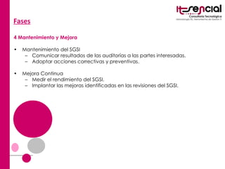 Fases   4 Mantenimiento y Mejora Mantenimiento del SGSI  Comunicar resultados de las auditorías a las partes interesadas.  Adoptar acciones correctivas y preventivas.  Mejora Continua  Medir el rendimiento del SGSI.  Implantar las mejoras identificadas en las revisiones del SGSI.  