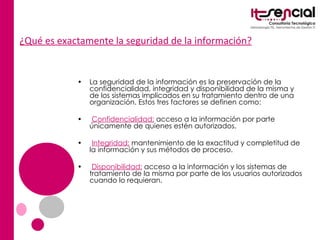 ¿Qué es exactamente la seguridad de la información? La seguridad de la información es la preservación de la confidencialidad, integridad y disponibilidad de la misma y de los sistemas implicados en su tratamiento dentro de una organización. Estos tres factores se definen como: •  Confidencialidad:  acceso a la información por parte únicamente de quienes estén autorizados. •  Integridad:  mantenimiento de la exactitud y completitud de la información y sus métodos de proceso. •  Disponibilidad:  acceso a la información y los sistemas de tratamiento de la misma por parte de los usuarios autorizados cuando lo requieran. 