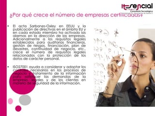 ¿Por qué crece el número de empresas certificadas? El acta  Sarbanes-Oxley  en EEUU y la publicación de directivas en el ámbito EU y en cada estado miembro ha activado las alarmas en la dirección de las empresas. Adicionalmente a los requisitos legales establecidos para auditorías financieras, gestión de riesgos, financiación, plan de desastres, continuidad de negocio, etc., crece el número de requisitos legales relacionados con la protección de los datos de carácter personal. ISO27001 ayuda a considerar y adoptar los controles necesarios en los procesos de negocio y tratamiento de la información para satisfacer las demandas de la empresa, legales y de los clientes en materia de seguridad de la información. 