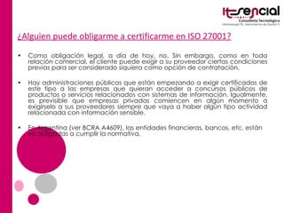 ¿Alguien puede obligarme a certificarme en ISO 27001? Como obligación legal, a día de hoy, no. Sin embargo, como en toda relación comercial, el cliente puede exigir a su proveedor ciertas condiciones previas para ser considerado siquiera como opción de contratación. Hay administraciones públicas que están empezando a exigir certificados de este tipo a las empresas que quieran acceder a concursos públicos de productos o servicios relacionados con sistemas de información. Igualmente, es previsible que empresas privadas comiencen en algún momento a exigírselo a sus proveedores siempre que vaya a haber algún tipo actividad relacionada con información sensible. En Argentina (ver BCRA A4609), las entidades financieras, bancos, etc. están ya obligadas a cumplir la normativa. 