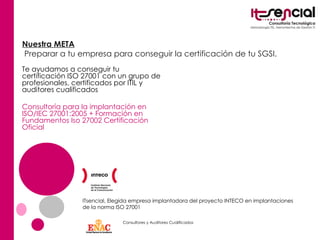 Nuestra META Preparar a tu empresa para conseguir la certificación de tu SGSI.  ITsencial, Elegida empresa implantadora del proyecto INTECO en implantaciones de la norma ISO 27001 Te ayudamos a conseguir tu certificación ISO 27001 con un grupo de profesionales, certificados por ITIL y auditores cualificados Consultoría para la implantación en ISO/IEC 27001:2005 + Formación en Fundamentos Iso 27002 Certificación Oficial Consultores y Auditores Cualificados 