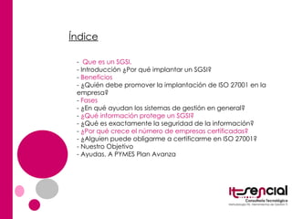 Índice -  Que es un SGSI. - Introducción ¿Por qué implantar un SGSI?  -  Beneficios  - ¿Quién debe promover la implantación de ISO 27001 en la empresa? -  Fases  - ¿En qué ayudan los sistemas de gestión en general? -  ¿Qué información protege un SGSI? - ¿Qué es exactamente la seguridad de la información? -  ¿Por qué crece el número de empresas certificadas? - ¿Alguien puede obligarme a certificarme en ISO 27001? - Nuestro Objetivo - Ayudas. A PYMES Plan Avanza 