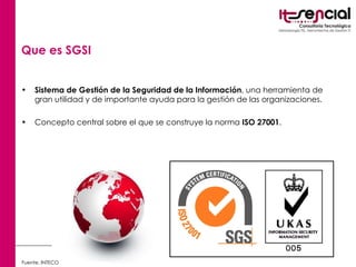 Que es SGSI   Sistema de Gestión de la Seguridad de la Información , una herramienta de gran utilidad y de importante ayuda para la gestión de las organizaciones. Concepto central sobre el que se construye la norma  ISO 27001 .  Fuente. INTECO 