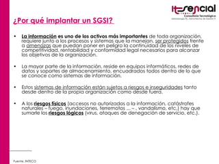 ¿Por qué implantar un SGSI?   La información  es uno de los activos más importantes  de toda organización, requiere junto a los procesos y sistemas que la manejan,  ser protegidos  frente a  amenazas  que puedan poner en peligro la continuidad de los niveles de competitividad, rentabilidad y conformidad legal  necesarios para alcanzar los objetivos de la organización.   La mayor parte de la información, reside en equipos informáticos, redes de datos y soportes de almacenamiento, encuadrados todos dentro de lo que se conoce como sistemas de información.  Estos  sistemas de información están sujetos a riesgos e inseguridades  tanto desde dentro de la propia organización como desde fuera.  A los  riesgos físicos  (accesos no autorizados a la información, catástrofes naturales – fuego, inundaciones, terremotos ... – , vandalismo, etc.) hay que sumarle los  riesgos lógicos  (virus, ataques de denegación de servicio, etc.).  Fuente. INTECO 