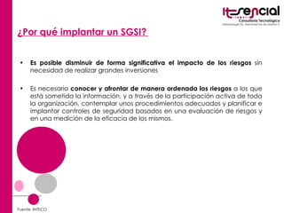 ¿Por qué implantar un SGSI?   Es posible disminuir de forma significativa el impacto de los riesgos  sin necesidad de realizar grandes inversiones  Es necesario  conocer y afrontar de manera ordenada los riesgos  a los que está sometida la información, y a través de la participación activa de toda la organización, contemplar unos procedimientos adecuados y planificar e implantar controles de seguridad basados en una evaluación de riesgos y en una medición de la eficacia de los mismos. Fuente. INTECO 