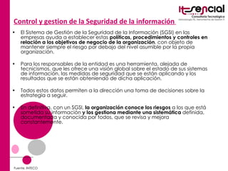 Control y gestion de la Seguridad de la información   El Sistema de Gestión de la Seguridad de la Información (SGSI) en las empresas ayuda a establecer estas  políticas, procedimientos y controles en relación a los objetivos de negocio de la organización , con objeto de mantener siempre el riesgo por debajo del nivel asumible por la propia organización.  Para los responsables de la entidad es una herramienta, alejada de tecnicismos, que les ofrece una visión global sobre el estado de sus sistemas de información, las medidas de seguridad que se están aplicando y los resultados que se están obteniendo de dicha aplicación.  Todos estos datos permiten a la dirección una toma de decisiones sobre la estrategia a seguir. En definitiva, con un SGSI,  la organización conoce los riesgos  a los que está sometida su información  y los gestiona mediante una sistemática  definida, documentada y conocida por todos, que se revisa y mejora constantemente. Fuente. INTECO 