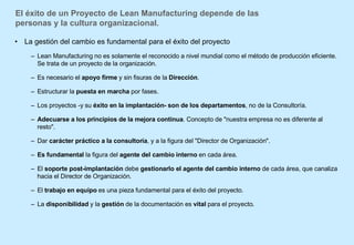 El éxito de un Proyecto de Lean Manufacturing depende de las personas y la cultura organizacional. La gestión del cambio es fundamental para el éxito del proyecto  Lean Manufacturing no es solamente el reconocido a nivel mundial como el método de producción eficiente. Se trata de un proyecto de la organización. Es necesario el  apoyo firme  y sin fisuras de la  Dirección .  Estructurar la  puesta en marcha  por fases.  Los proyectos -y su  éxito en la implantación-   son de los departamentos , no de la Consultoría.  Adecuarse a los principios de la mejora continua . Concepto de "nuestra empresa no es diferente al resto".  Dar  carácter práctico a la consultoría , y a la figura del "Director de Organización".  Es fundamental  la figura del  agente del cambio interno  en cada área.  El  soporte post-implantación  debe  gestionarlo el agente del cambio interno  de cada área, que canaliza hacia el Director de Organización.  El  trabajo en equipo  es una pieza fundamental para el éxito del proyecto. La  disponibilidad  y la  gestión  de la documentación   es  vital  para el proyecto.  
