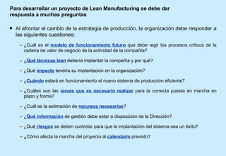 Para desarrollar un proyecto de Lean Manufacturing se debe dar respuesta a muchas preguntas Al afrontar el cambio de la estrategia de producción, la organización debe responder a las siguientes cuestiones: ¿Cuál es el  modelo de funcionamiento futuro  que debe regir los procesos críticos de la cadena de valor de negocio de la actividad de la compañía? ¿ Qué técnicas lean   debería implantar la compañía y por qué? ¿Qué  impacto  tendría su implantación en la organización? ¿ Cuándo  estará en funcionamiento el nuevo sistema de producción eficiente? ¿Cuáles son las  tareas que es necesario realizar  para la correcta puesta en marcha en plazo y forma? ¿Cuál es la estimación de  recursos necesarios ?  ¿ Qué información  de gestión debe estar a disposición de la Dirección? ¿Qué  riesgos  se deben controlar para que la implantación del sistema sea un éxito? ¿Cómo afecta la marcha del proyecto al  calendario  previsto? 