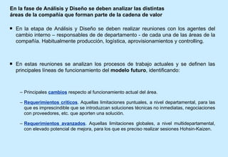 En la fase de Análisis y Diseño se deben analizar las distintas áreas de la compañía que forman parte de la cadena de valor En la etapa de Análisis y Diseño se deben realizar reuniones con los agentes del cambio interno – responsables de de departamento - de cada una de las áreas de la compañía. Habitualmente producción, logística, aprovisionamientos y controlling. En estas reuniones se analizan los procesos de trabajo actuales y se definen las principales líneas de funcionamiento del  modelo futuro , identificando: Principales  cambios  respecto al funcionamiento actual del área. Requerimientos críticos . Aquellas limitaciones puntuales, a nivel departamental, para las que es imprescindible que se introduzcan soluciones técnicas no inmediatas, negociaciones con proveedores, etc. que aporten una solución. Requerimientos avanzados . Aquellas limitaciones globales, a nivel multidepartamental, con elevado potencial de mejora, para los que es preciso realizar sesiones Hohsin-Kaizen. 