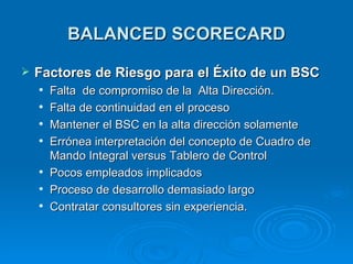 BALANCED SCORECARD Factores  d e Riesgo  p ara  e l Éxito  d e  u n B SC Falta  de compromiso de la  Alta Dirección. Falta de continuidad en el proceso Mantener el BSC en la alta dirección solamente Errónea interpretación del concepto de Cuadro de Mando Integral versus Tablero de Control Pocos empleados implicados Proceso de desarrollo demasiado largo Contratar consultores sin experiencia. 
