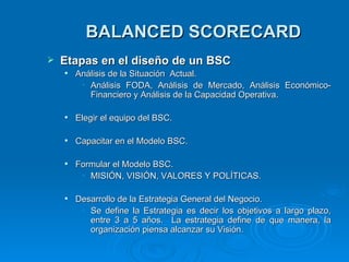 BALANCED SCORECARD Etapas  e n  e l diseño  d e  u n B SC Análisis de la Situación  Actual. Análisis FODA,  Análisis  de Mercado,  Análisis  Económico-Financiero y Análisis de la Capacidad Operativa. Elegir el equipo del BSC. Capacitar en el Modelo BSC. Formular el Modelo BSC. MISI Ó N,   VISI Ó N , VALORES Y POLÍTICAS . Desarrollo de la Estrategia General del Negocio. Se define la Estrategia es decir los objetivos a largo plazo, entre 3 a 5 años.   La estrategia define de que manera, la organización piensa alcanzar su Visión.  