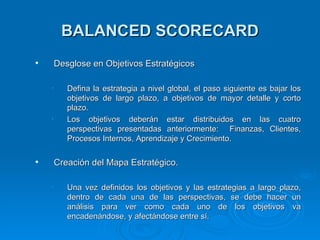 BALANCED SCORECARD Desglose en Objetivos  Estratégicos Defina la estrategia a nivel global, el paso siguiente es bajar los objetivos de largo plazo, a objetivos de mayor detalle y corto plazo. Los objetivos deberán estar distribuidos en las cuatro perspectivas presentadas anteriormente:  Finanzas, Clientes, Procesos Internos, Aprendizaje y Crecimiento . Creación del Mapa Estratégico. Una vez definidos los objetivos y las estrategias a largo plazo, dentro de cada una de las perspectivas, se debe hacer un análisis para ver como cada uno de los objetivos va encadenándose, y afectándose entre sí. 
