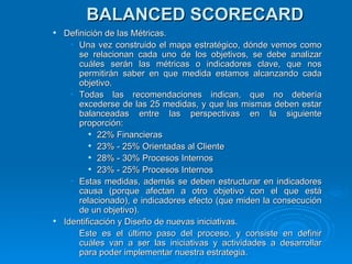 BALANCED SCORECARD Definición de las Métricas. Una vez construido el mapa estratégico, dónde vemos como se relacionan cada uno de los objetivos, se debe analizar cuáles serán las métricas o indicadores clave, que nos permitirán saber en que medida estamos alcanzando cada objetivo. Todas las recomendaciones indican, que no debería excederse de las 25 medidas, y que las mismas deben estar balanceadas entre las perspectivas en la siguiente proporción: 22% Financieras 23% - 25% Orientadas al Cliente  28% - 30% Procesos Internos  23% - 25% Procesos Internos Estas medidas, además se deben estructurar en indicadores causa (porque afectan a otro objetivo con el que está relacionado), e indicadores efecto (que miden la consecución de un objetivo). Identificación y Diseño de nuevas iniciativas. Este es el último paso del proceso, y consiste en definir cuáles van a ser las iniciativas y actividades a desarrollar para poder implementar nuestra estrategia. 
