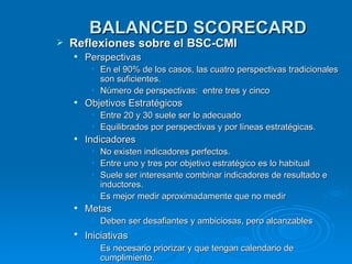 BALANCED SCORECARD Reflexiones sobre el BSC-CMI Perspectivas  En el 90% de los casos, las cuatro perspectivas tradicionales son suficientes. Número de perspectivas:  entre tres y cinco Objetivos Estratégicos Entre 20 y 30 suele ser lo adecuado Equilibrados por perspectivas y por líneas estratégicas. Indicadores  No existen indicadores perfectos. Entre uno y tres por objetivo estratégico es lo habitual Suele ser interesante combinar indicadores de resultado e inductores. Es mejor medir aproximadamente que no medir  Metas Deben ser desafiantes y ambiciosas, pero alcanzables Iniciativas   Es necesario priorizar y que tengan calendario de cumplimiento. 