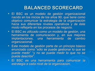 BALANCED SCORECARD El BSC es un modelo de gestión organizacional nacido en los inicios de los años 90, que tiene como objetivo comunicar la estrategia de la organización hacia sus diferentes niveles operativos y de éste modo reflejarla en los procesos de negocio. El BSC es utilizado como un modelo de gestión, una herramienta de comunicación y, en sus mejores implantaciones, una herramienta de cambio organizacional. Este modelo de gestión parte de un principio básico enunciado como “sólo se puede gestionar lo que se puede medir” “y no se puede medir lo que no se puede describir”. El BSC es una herramienta para comunicar la estrategia a cada nivel de la organización. 
