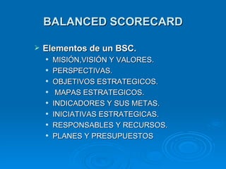 BALANCED SCORECARD Elementos  d e  u n B SC . MISI Ó N,VISI Ó N Y VALORES. PERSPECTIVAS. OBJETIVOS ESTRATEGICOS. MAPAS ESTRATEGICOS. INDICADORES Y SUS METAS. INICIATIVAS ESTRATEGICAS. RESPONSABLES Y RECURSOS. PLANES Y PRESUPUESTOS  