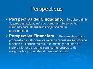 Perspectivas Perspectiva del Ciudadano .  “ Se debe definir “ la propuesta de valor ” que como estrategia se ha diseñado para alcanzar los objetivos de la Municipalidad” Perspectiva Financiera.  “  Una vez descrita la propuesta de valor que los vecinos requieren se procede a definir su financiamiento, sus costos y políticas de mejoramiento de los ingresos con el propósito de asegurar las propuestas de valor ofrecidas. 
